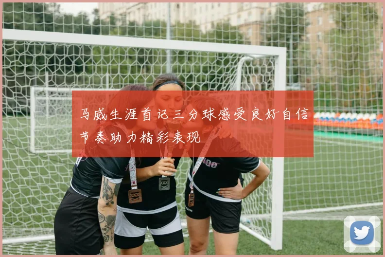 马威生涯首记三分球感受良好自信节奏助力精彩表现