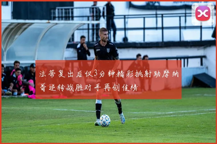 法蒂复出后仅3分钟精彩挑射助摩纳哥逆转战胜对手再创佳绩
