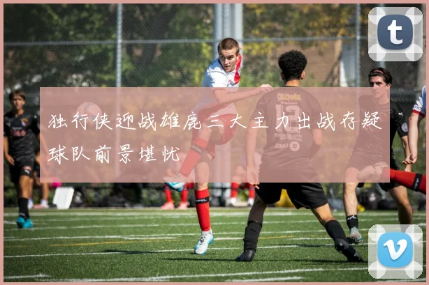 独行侠迎战雄鹿三大主力出战存疑球队前景堪忧