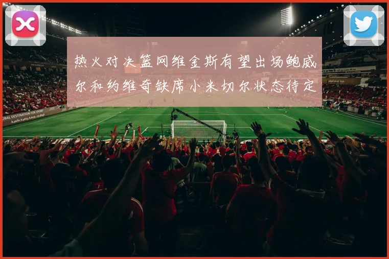 热火对决篮网维金斯有望出场鲍威尔和约维奇缺席小米切尔状态待定