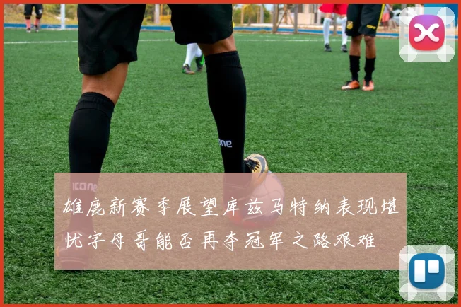 雄鹿新赛季展望库兹马特纳表现堪忧字母哥能否再夺冠军之路艰难