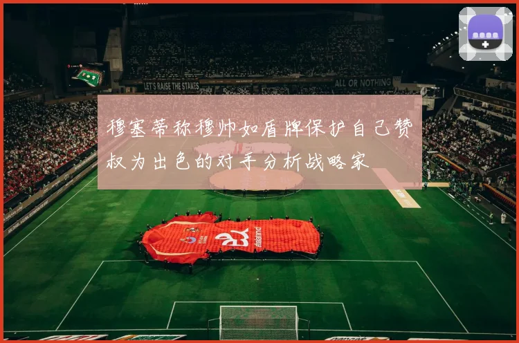 穆塞蒂称穆帅如盾牌保护自己赞囧叔为出色的对手分析战略家