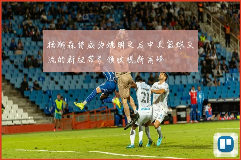 杨瀚森将成为姚明之后中美篮球交流的新纽带引领收视新高峰
