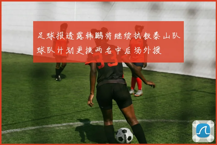 足球报透露韩鹏将继续执教泰山队球队计划更换两名中后场外援