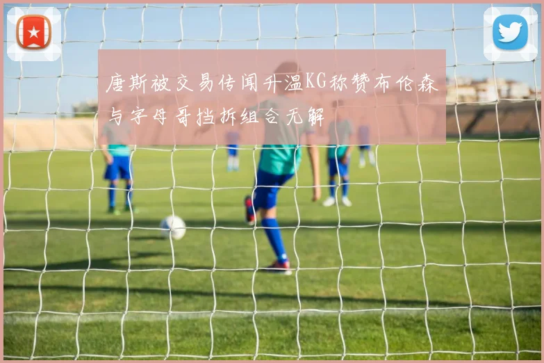 唐斯被交易传闻升温KG称赞布伦森与字母哥挡拆组合无解