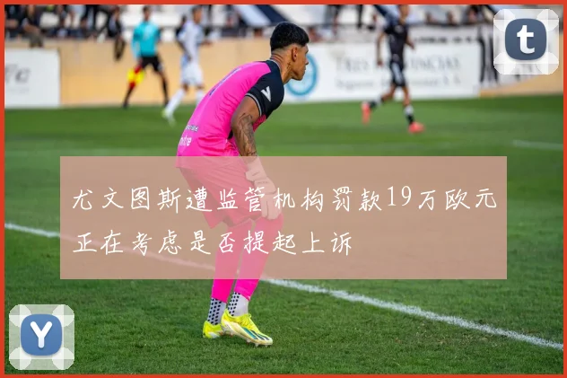 尤文图斯遭监管机构罚款19万欧元正在考虑是否提起上诉