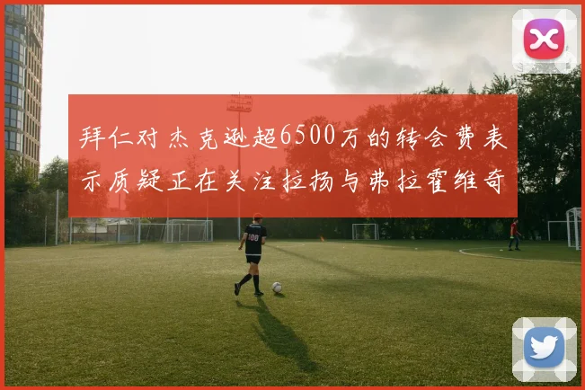 拜仁对杰克逊超6500万的转会费表示质疑正在关注拉扬与弗拉霍维奇