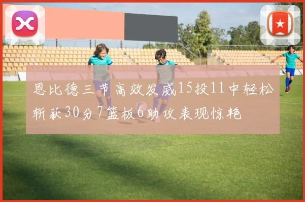 恩比德三节高效发威15投11中轻松斩获30分7篮板6助攻表现惊艳