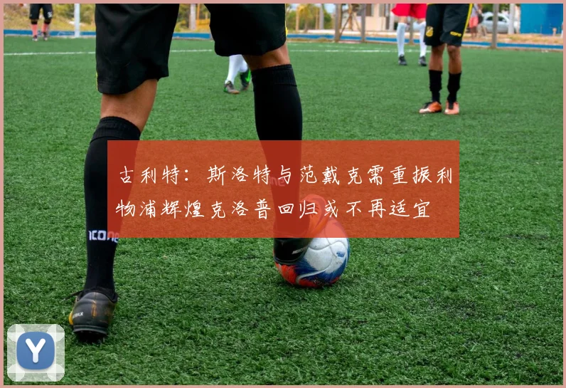 古利特：斯洛特与范戴克需重振利物浦辉煌克洛普回归或不再适宜