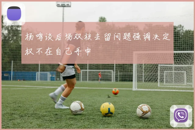 杨鸣谈后场双核去留问题强调决定权不在自己手中