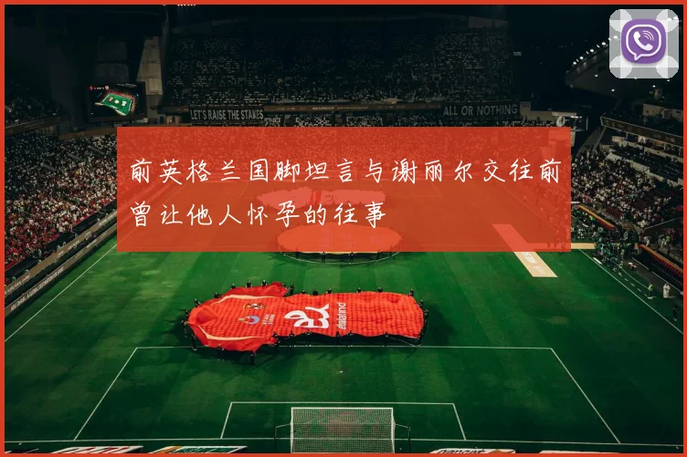 前英格兰国脚坦言与谢丽尔交往前曾让他人怀孕的往事