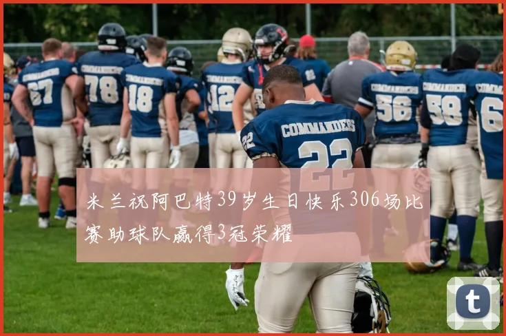 米兰祝阿巴特39岁生日快乐306场比赛助球队赢得3冠荣耀