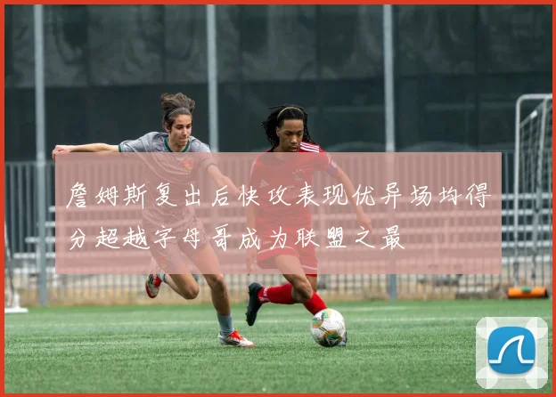 詹姆斯复出后快攻表现优异场均得分超越字母哥成为联盟之最