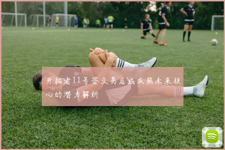 开拓者11号签交易后成灰熊未来核心的潜力解析