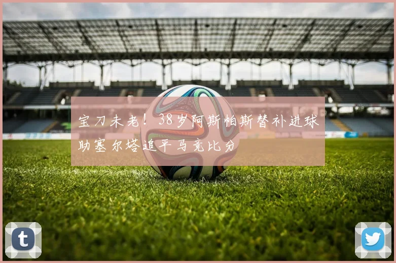 宝刀未老！38岁阿斯帕斯替补进球助塞尔塔追平马竞比分