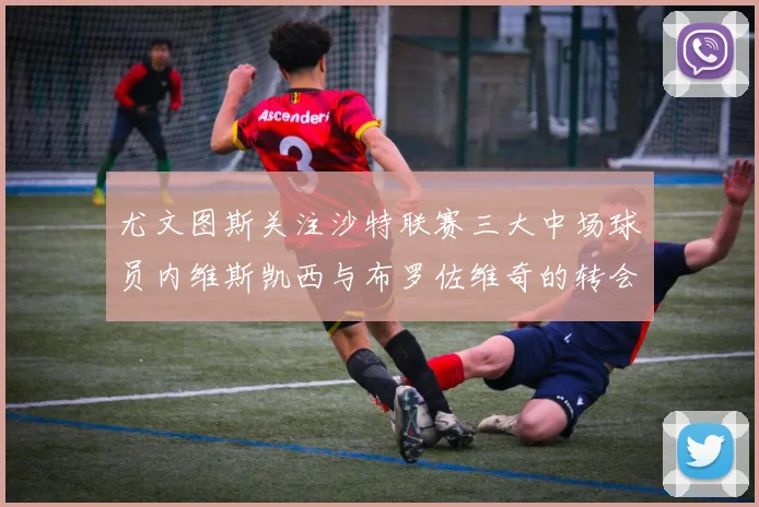 尤文图斯关注沙特联赛三大中场球员内维斯凯西与布罗佐维奇的转会动态