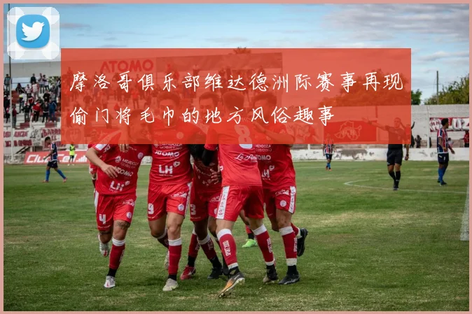 摩洛哥俱乐部维达德洲际赛事再现偷门将毛巾的地方风俗趣事