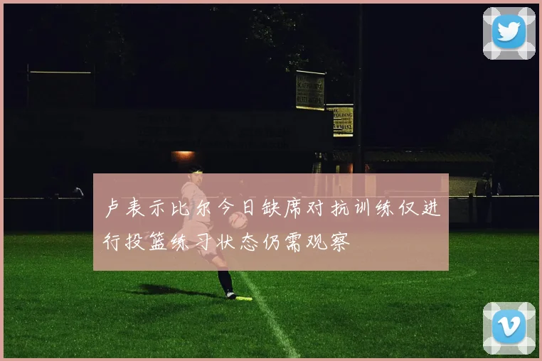 卢表示比尔今日缺席对抗训练仅进行投篮练习状态仍需观察