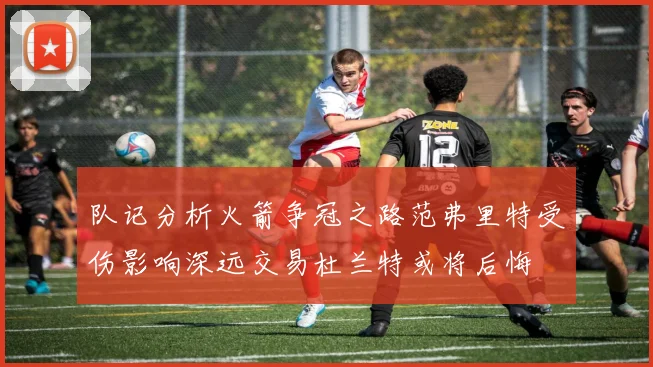 队记分析火箭争冠之路范弗里特受伤影响深远交易杜兰特或将后悔